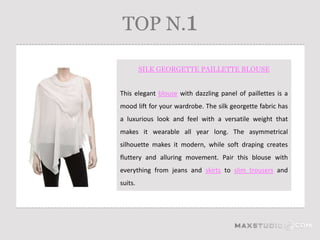TOP N.1

         SILK GEORGETTE PAILLETTE BLOUSE


This elegant blouse with dazzling panel of paillettes is a
mood lift for your wardrobe. The silk georgette fabric has
a luxurious look and feel with a versatile weight that
makes it wearable all year long. The asymmetrical
silhouette makes it modern, while soft draping creates
fluttery and alluring movement. Pair this blouse with
everything from jeans and skirts to slim trousers and
suits.
 