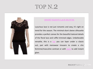 TOP N.2

           SHORT SLEEVE LACE BLOUSE


Luxurious lace is not just romantic and sexy, it’s right on
trend for the season. The minimal short sleeve silhouette
provides a perfect canvas for the beautiful textural details
of the floral lace and ruffle trimmed edges. Unbelievable
versatile, this is a top you can layer under a classic
suit, pair with menswear trousers to create a chic
feminine/masculine contrast or with jeans to add instant
glam.
 