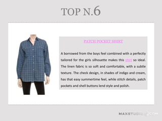 TOP N.6

                PATCH POCKET SHIRT


A borrowed from the boys feel combined with a perfectly
tailored for the girls silhouette makes this shirt so ideal.
The linen fabric is so soft and comfortable, with a subtle
texture. The check design, in shades of indigo and cream,
has that easy summertime feel, while stitch details, patch
pockets and shell buttons lend style and polish.
 
