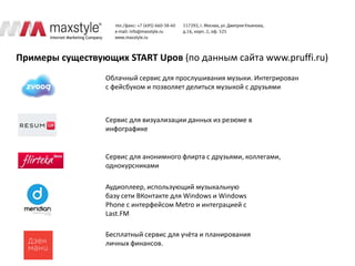 Примеры существующих START Upов (по данным сайта www.pruffi.ru)
                  Облачный сервис для прослушивания музыки. Интегрирован
                  с фейсбуком и позволяет делиться музыкой с друзьями



                  Сервис для визуализации данных из резюме в
                  инфографике


                  Сервис для анонимного флирта с друзьями, коллегами,
                  однокурсниками

                  Аудиоплеер, использующий музыкальную
                  базу сети ВКонтакте для Windows и Windows
                  Phone с интерфейсом Metro и интеграцией с
                  Last.FM

                  Бесплатный сервис для учёта и планирования
                  личных финансов.
 