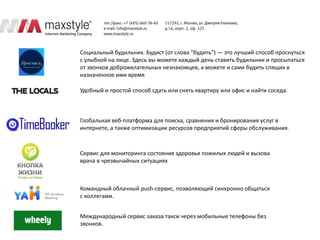 Социальный будильник. Будист (от слова "будить") — это лучший способ проснуться
с улыбкой на лице. Здесь вы можете каждый день ставить будильник и просыпаться
от звонков доброжелательных незнакомцев, а можете и сами будить спящих в
назначенное ими время

Удобный и простой способ сдать или снять квартиру или офис и найти соседа.



Глобальная веб-платформа для поиска, сравнения и бронирования услуг в
интернете, а также оптимизации ресурсов предприятий сферы обслуживания.



Сервис для мониторинга состояния здоровья пожилых людей и вызова
врача в чрезвычайных ситуациях



Командный облачный push-сервис, позволяющий синхронно общаться
с коллегами.


Международный сервис заказа такси через мобильные телефоны без
звонков.
 