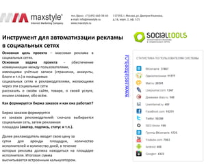 Инструмент для автоматизации рекламы
в социальных сетях
Основная цель проекта – массовая реклама в




                                                     www.socialtools.ru
социальных сетях.
Основная       задача   проекта  -   обеспечение
коммуникации между пользователями,
имеющими учётные записи (странички, аккаунты,
блоги и т.п.) в посещаемых
социальных сетях и рекламодателями, желающими
через эти социальные сети
рассказать о своём сайте, товаре, о своей услуге,
иными словами, обо всём.
Как формируется биржа заказов и как она работает?

Биржа заказов формируется
из заказов рекламодателей: сначала выбирается
социальная сеть, затем рекламная
площадка (аватар, подпись, статус и т.п.).

Далее рекламодатель вводит свою цену за
сутки   для    аренды     площадки,     количество
исполнителей и количество дней, в течение
которых реклама должна находиться на площадке
исполнителя. Итоговая сумма
высчитывается встроенным калькулятором.
 