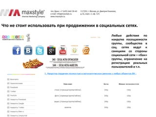 Что не стоит использовать при продвижении в социальных сетях.

                                                 Любые действия по
                                                 накрутке посещаемости
                                                 группы, сообщества в
                                                 соц. сетях ведут к
                                                 санкциям со стороны
                                                 социальной сети – «бан»
                                                 группы, ограничение на
                                                 регистрацию реальных
                                                 пользователей и т.п.
 