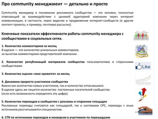 Про community менеджмент — детально и просто
Community менеджер в понимании рекламного сообщества — это человек, полностью
отвечающий за взаимодействие с целевой аудиторией компании через интернет
коммуникации, в частности, через ведение и продвижение интернет-сообществ (и другие
контент-проекты, к примеру, почтовую рассылку).

Ключевые показатели эффективности работы community менеджера с
сообществами в социальных сетях.
1. Количество комментариев за месяц
В идеале — это количество уникальных комментариев,
за вычетом комментариев представителей компании.

2. Количество републикаций материалов сообщества пользователями и сторонними
сообществами

3. Количество оценок «мне нравится» за месяц

4. Динамика прироста участников сообщества
Важно как количество новых участников, так и количество отписавшихся.
В идеале здесь же пишется количество постоянных посетителей сообщества
(если есть возможность определить эту цифру).

5. Количество переходов в сообщество с рекламы и сторонних площадок
Рекламные переходы считаются как площадкой, так и системами CPC, переходы с иных
источников рассчитываются специалистом.

6. CTR по источникам переходов и конверсия в участников по перешедшим
 