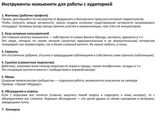 Инструменты комьюнити для работы с аудиторией

1. Фантомы (рабочие профили)
Прием, доставшийся по наследству от форумного и блогерского прошлого интернет-маркетологов.
Чтобы получить живые активности, нужно создать иллюзию существования активности (анимировать
площадку). Человеку всегда проще принять участие в коммуникации, чем стать её инициатором.

2. База активных пользователей
Это главный капитал комьюнити — собственно те самые фанаты бренда, эксперты, адвокаты и т.п.
Это люди, которые по своим личным (зачастую иррациональным и не меркантильным) интересам
генерируют как комментарии, так и более сложный контент. Их нужно любить, и точка.

3. Сериалы
Это постоянные рубрики, отсылка к предыдущим публикациям и собственно сами сериалы (публикации).

4. Coaction (совместное творчество)
Действие, знакомое всем пионер-важатым по играм в города, глухие телефончики, загадки и т.п.
Это генерация контента вместе с сообществом в игровой манере.

5. Мемы
Создание мемов внутри сообщества — отдельная работа, великолепно описанная на лукморе.
Пример: «Привет Медвед!»

6. Обсуждения и опросы
Если с опросами все понятно (главное зацепить темой опроса и подогреть к нему интерес), то с
обсуждениями все сложнее. Хорошее обсуждение — это целая драма со своим сценарием и актерами,
заводящими толпу.

7. Конкурсы
 