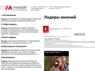 1.Тестирование
Пример: тестирование и обзор продукта компании       Лидеры мнений
силами и ресурсами авторитетного блогера.
2. Инфо-модель
Пример: анонсирование скидочной акции,
выгодного предложения, утечка информации о
выгодных предложениях или «очень значимых
событий», провокации.
3.Эвент-модель
Пример: приглашение блогеров на мероприятия,
вечеринки, на «закрытые показы» и т.п.
4.Партнерские отношения
Пример: рекомендации товара или услуги в виде
сообщения, баннера, и выплата % с продаж
сделанных по таким рекомендациям (ozon.ru ).
5.Ангажемент
Пример: Приглашение на постоянной основе
известного блогера для публикации интересных
материалов и фактов о вашем продукте(услуге) за
плату - открыто, («на правах рекламы»), или в виде
скрытой рекламы.
 
