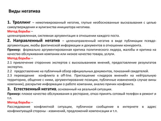 Виды негатива

1. Троллинг    – немотивированный негатив, глупые необоснованные высказывания с целью
самоутверждения и хулиганства инициатора негатива.
Метод борьбы –
целенаправленная, системная аргументация в отношении каждого поста.
2. Направленный негатив – целенаправленный негатив в виде публикации псевдо-
аргументации, якобы фактической информации и документов в отношении конкурента.
Пример: формально аргументированная критика политического лидера, жалобы и критика на
качество обслуживания компании или низкое качество товара, услуги.
Метод борьбы –
2.1 привлечение сторонних экспертов с высказыванием мнений, предоставление результатов
экспертиз.
2.2 предоставление на публичный обзор официальных документов, показаний свидетелей.
2.3 переведение конфликта в off-line. Приглашение «лидеров мнений» на нейтральную
территорию, общение с ними, аргументирование позиции, публичные извинения(в случае вины
компании), раскрытие информации о работе компании, анализ причин конфликта.
3. Естественный негатив, основанный на реальной ситуации.
Пример: плохое качество обслуживания в ресторане, отказ принять сотовый телефон в ремонт и
т.п.
Метод борьбы –
Расследование конфликтной ситуации, публичное сообщение в интернете в адрес
конфликтующей стороны - извинений, предложений компенсации и т.п.
 