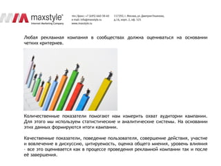Любая рекламная компания в сообществах должна оцениваться на основании
четких критериев.




Количественные показатели помогают нам измерить охват аудитории кампании.
Для этого мы используем статистические и аналитические системы. На основании
этих данных формируются итоги кампании.

Качественные показатели, поведение пользователя, совершение действия, участие
и вовлечение в дискуссию, цитируемость, оценка общего мнения, уровень влияния
– все это оценивается как в процессе проведения рекламной компании так и после
еѐ завершения.
 