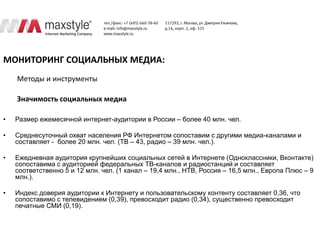 МОНИТОРИНГ СОЦИАЛЬНЫХ МЕДИА:
    Методы и инструменты

    Значимость социальных медиа

•   Размер ежемесячной интернет-аудитории в России – более 40 млн. чел.

•   Cреднесуточный охват населения РФ Интернетом сопоставим с другими медиа-каналами и
    составляет - более 20 млн. чел. (ТВ – 43, радио – 39 млн. чел.).

•   Ежедневная аудитория крупнейших социальных сетей в Интернете (Одноклассники, Вконтакте)
    сопоставима с аудиторией федеральных ТВ-каналов и радиостанций и составляет
    соответственно 5 и 12 млн. чел. (1 канал – 19,4 млн., НТВ, Россия – 16,5 млн., Европа Плюс – 9
    млн.).

•   Индекс доверия аудитории к Интернету и пользовательскому контенту составляет 0,36, что
    сопоставимо с телевидением (0,39), превосходит радио (0,34), существенно превосходит
    печатные СМИ (0,19).
 