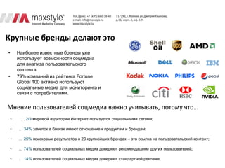 Крупные бренды делают это
•       Наиболее известные бренды уже
        используют возможности соцмедиа
        для анализа пользовательского
        контента.
•       79% компаний из рейтинга Fortune
        Global 100 активно используют
        социальные медиа для мониторинга и
        связи с потребителями.


Мнение пользователей соцмедиа важно учитывать, потому что…
    •    … 2/3 мировой аудитории Интернет пользуется социальными сетями;

    •   … 34% заметок в блогах имеют отношение к продуктам и брендам;

    •   … 25% поисковых результатов о 20 крупнейших брендах – это ссылка на пользовательский контент;

    •   … 74% пользователей социальных медиа доверяют рекомендациям других пользователей;

    •   … 14% пользователей социальных медиа доверяют стандартной рекламе.
 