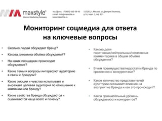 Мониторинг соцмедиа для ответа
                 на ключевые вопросы
•   Сколько людей обсуждает бренд?              •   Какова доля
                                                    позитивных/нейтральных/негативных
•   Какова динамика объѐма обсуждений?
                                                    комментариев в общем объѐме
•   На каких площадках происходит                   обсуждения?
    обсуждение?
                                                •   В чем преимущества/недостатки бренда по
•   Какие темы и вопросы интересуют аудиторию       сравнению с конкурентами?
    в связи с брендом?

•   Какие эмоции и чувства испытывает и         •   Какое количество представителей
    выражает целевая аудитория по отношению к       аудитории оказывает влияние на
                                                    восприятие бренда и как это происходит?
    компании или бренду?

•   Какие свойства бренда обсуждаются и         •   Каков сравнительный уровень
    оцениваются чаще всего и почему?                обсуждаемости конкурентов?
 