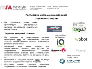Российские системы мониторинга
                                  социальных медиа
•   На    российском  рынке   также                                               Цена: от 200$ до
    присутствуют      отечественные                                               1500$ в месяц
    системы мониторинга социальных
    медиа Рунета.

    Трудности измерений соцмедиа
                                                         Цена: от 150 до
•   Ни    западные,    ни    отечественные     системы   700 $ в месяц
    мониторинга пока не обеспечивают высокую
    точность лингвистического анализа выявляемого
    релевантного контента.
•   Английский      язык     менее      сложен     для
    лингвистического анализа, чем русский, но
    эффективной          автоматической        системы
    лингвистического анализа даже англоязычного
    контента в открытом доступе на сегодняшний день                        Цена: от 6000$ до
    нет.                                                                   10000$ в месяц
•   Российские и западные системы пока не могут
    выявлять среди контента иронию и сарказм.
•   Отсутствие     единого     стандарта    измерения
    эффективности рекламных кампаний в соцмедиа.
 