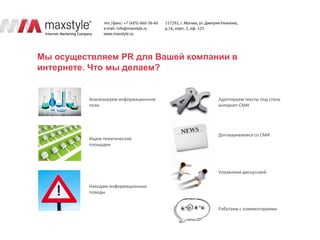 Мы осуществляем PR для Вашей компании в
интернете. Что мы делаем?


          Анализируем информационное   Адаптируем тексты под стиль
          поле                         интернет-СМИ




                                       Договариваемся со СМИ
          Ищем тематические
          площадки




                                       Управляем дискуссией

          Находим информационные
          поводы


                                       Работаем с комментариями
 