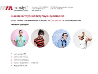Выход на труднодоступную аудиторию
Предоставляем одну из немногих возможностей “достучаться” до целевой аудитории

Что это за аудитория?




   мало смотрит ТВ;
   мало читает газеты;
   мало слушает радио;
   хорошо представлена в интернете
   Возраст: 16-40 лет
 