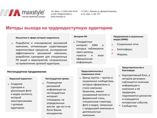 Методы выхода на труднодоступную аудиторию
                                                       Интернет PR:                 Продвижение в социальных
      Консалтинг в сфере интернет маркетинга:
                                                                                    медиа (SMM):
      Разработка и планирование рекламной                Стандартные
                                                         интернет   СМИ    в            Социальные сети;
      кампании, оптимизация существующих
      маркетинговых процессов, исследование              которых публикуются            Блогосферы;
      эффективности рекламной кампании,                  пресс-релизы,
                                                         новости    и   иная            Форумы.
      разработки сценариев для специальных
      PR акций и мероприятий, направленных               официальная
      на привлечение целевой аудитории.                  информация.
                                                                                           Представительство в
                                                             Представительства в           блогосфере:
Нестандартное продвижение
                                                             социальных сетях:
                                                                                           Корпоративный блог, в
 Вирусный маркетинг:            Нестандартное промо:          Бренд группы – группы в      котором регулярно
                                                              социальных сообществах,      публикуется полезная
  Создание                       Размещения
                                                              которые оформлены в          информация о
  сценария и                     рекламной
                                                              стиле компании               компании и её
  реализация фото                информации на
                                                              Заказчика, имеют             продукции,
  и видео контента,              нестандартных
                                                              узнаваемый логотип и         поднимаются дискуссии
  который                        интернет
                                                              фирменный стиль,             и освещаются
  заинтересовывае                площадках, на
                                                              специальную структуру,       интересные события;
  т целевую                      определенных
                                                              фото и видео, связанные      Сообщества.
  аудиторию.                     местах где нет и не
                                                              с продукцией компании и
                                 было Ваших
                                                              деятельностью
                                 конкурентов.
                                                              компании.
 