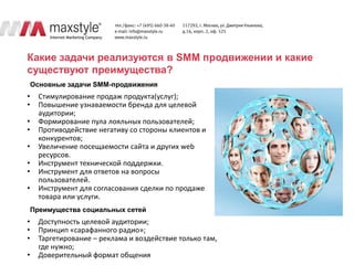 Какие задачи реализуются в SMM продвижении и какие
существуют преимущества?
    Основные задачи SMM-продвижения
•     Стимулирование продаж продукта(услуг);
•     Повышение узнаваемости бренда для целевой
      аудитории;
•     Формирование пула лояльных пользователей;
•     Противодействие негативу со стороны клиентов и
      конкурентов;
•     Увеличение посещаемости сайта и других web
      ресурсов.
•     Инструмент технической поддержки.
•     Инструмент для ответов на вопросы
      пользователей.
•     Инструмент для согласования сделки по продаже
      товара или услуги.
    Преимущества социальных сетей
•     Доступность целевой аудитории;
•     Принцип «сарафанного радио»;
•     Таргетирование – реклама и воздействие только там,
      где нужно;
•     Доверительный формат общения
 