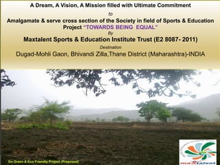 At Dugad-Maoli Village
A Dream, A Vision, A Mission filled with Ultimate Commitment
to
Amalgamate & serve cross section of the Society in field of Sports & Education
Project “TOWARDS BEING EQUAL”
By
Maxtalent Sports & Education Institute Trust (E2 8087- 2011)
Destination
Dugad-Mohli Gaon, Bhivandi Zilla,Thane District (Maharashtra)-INDIA
Go Green & Eco Friendly Project (Proposed)
 
