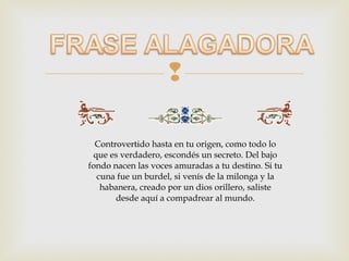 

  Controvertido hasta en tu origen, como todo lo
 que es verdadero, escondés un secreto. Del bajo
fondo nacen las voces amuradas a tu destino. Si tu
  cuna fue un burdel, si venís de la milonga y la
   habanera, creado por un dios orillero, saliste
       desde aquí a compadrear al mundo.
 