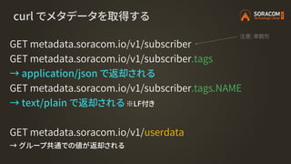 curl でメタデータを取得する
GET metadata.soracom.io/v1/subscriber
GET metadata.soracom.io/v1/subscriber.tags
→ application/json で返却され...