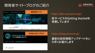 開発者サイト・ブログのご紹介
https://dev.soracom.io/jp/
https://blog.soracom.jp/
開発者サイト
SORACOM ブログ
最新の技術情報アップデートをい
ち早くお届けします
各サービスのGett...