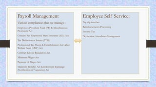 Payroll Management
Various compliances that we manage :
Employees Provident Fund (PF) & Miscellaneous
Provisions Act
Gratuity Act Employees' State Insurance (ESI) Act
Tax Deduction at Source (TDS)
Professional Tax Shops & Establishment Act Labor
Welfare Fund (LWF) Act
Contract Labour Regulation Act
Minimum Wages Act
Payment of Wages Act
Maternity Benefits Act Employment Exchange
(Notification of Vacancies) Act
Employee Self Service:
Pay slip interface
Reimbursements Processing
Income Tax
Declaration Attendance Management
 