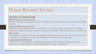 Benefits of Outsourcing
HR Services Low Cost of service
This cost is reflected in operating cost and cost avoidance, such as having to put in new technology and keeping
it current.
Expected Higher level of service:
We specialize in providing efficient and cost effective services. With our highly skilled team of consultants;
employers can expect a better career path for employees, and the ability to better retain them for a specified job.
Time saving
Sr. Management would like to become more strategic, and the only way they can have time to do so is to get rid
of the time that's committed to some of the administrative functions by outsourcing them.
Controlling the Hassle factors
“Hassle factors" like keeping track of all people, managing technology budgets, managing service level
agreements etc. to give employers ease from managing such complex functionalities.
 