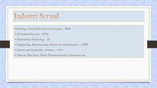 • Banking, Financial Services & Insurance - BFSI
• IT Enabled Services - ITES
• Information Technology - IT
• Engineering, Manufacturing, Process & Infrastructure – EMPI
• Leisure and Hospitality, Aviation, – LHA
• Telecom, Real State, NGO, Pharmaceuticals, Educations..etc
 
