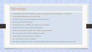 • A relationship with Maxtech Staffing is expected to bring the following advantages to its Customers:
• Focused and dedicated attention to each client.
• Continuity of the team and specialization with client Business.
• Provide end to End HR solutions.
• Customized reports and MIS as per requirement of the client.
• Enable the client to comply with legal requirements.
• Work can be performed at client's server without any data transfer.
• Easy and friendly staff at Maxtech Staffing for service
• Confidentiality and Improved process efficiency.
• Easy and trouble free process migration
• Data Back up available for process at Maxtech Staffing facility. • Saves internal manpower and reduces cost
 