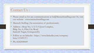 • Please email us for any communications at hr@Maxtechstaffing.com Or, visit
our website - www.maxtechstaffing.com
• Maxtech Staffing (An association of professionals)
• Address :-Shop No. 1/2/3/4 Jyoti Complex,
Bldg. No. 6, Film City Road
Santosh Nagar, Goregaon(E)
• Follow us on linkedin : https://www.linkedin.com/company-
beta/13349137/
• Ph:-8242008449
 