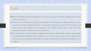  (Payroll, PMS, HRD, Training, Legal Supports, Assessments)+ Customer Care solutions, including expert advisory
services to our clients.
 With the team of dedicated and competent professionals like HR Professionals, Marketing Experts, Certified
Chartered Accountants, Chartered Secretaries, Tax Consultants, Management Consultants, IT Professionals, and
Legal Luminaries with comprehensive accomplishments and proficient expertise helps to assist clients with
specialization in various Consultancy and Outsourcing Services.
 Our commitment to client satisfaction strengthens and extends our relationships. Among the many strengths
that distinguish Maxtech Staffing in the marketplace are our: Extensive Industry expertise. Service offerings across
Industries. Expertise in Business transformation outsourcing. Commitment to the long-term development of our
employees.
 