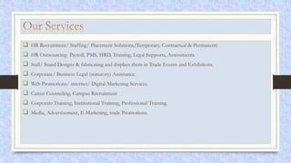 HR Recruitment/ Staffing/ Placement Solutions.(Temporary, Contractual & Permanent)
 HR Outsourcing- Payroll, PMS, HRD, Training, Legal Supports, Assessments.
 Stall/ Stand Designs & fabricating and displays them in Trade Events and Exhibitions.
 Corporate/ Business Legal (statutory) Assistance.
 Web Promotions/ internet/ Digital Marketing Services.
 Career Counseling, Campus Recruitment
 Corporate Training, Institutional Training, Professional Training.
 Media, Advertisement, E-Marketing, trade Promotions.
 