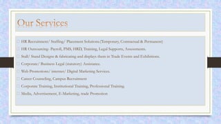 HR Recruitment/ Staffing/ Placement Solutions.(Temporary, Contractual & Permanent)
HR Outsourcing- Payroll, PMS, HRD, Training, Legal Supports, Assessments.
Stall/ Stand Designs & fabricating and displays them in Trade Events and Exhibitions.
Corporate/ Business Legal (statutory) Assistance.
Web Promotions/ internet/ Digital Marketing Services.
Career Counseling, Campus Recruitment
Corporate Training, Institutional Training, Professional Training.
Media, Advertisement, E-Marketing, trade Promotion
 