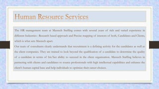 The HR management team at Maxtech Staffing comes with several years of rich and varied experience in
different Industries : Research based approach and Precise mapping of interests of both, Candidates and Clients,
which is what sets Maxtech apart.
Our team of consultants clearly understands that recruitment is a defining activity for the candidates as well as
the client companies. They are trained to look beyond the qualification of a candidate to determine the quality
of a candidate in terms of his/her ability to succeed in the client organization. Maxtech Staffing believes in
partnering with clients and candidates to source professionals with high intellectual capabilities and enhance the
client's human capital base and help individuals to optimize their career choices.
 