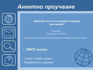 Анкетно проучване   Доволен ли сте от вашият интернет доставчик? - 10 въпроса -  база данни на клиенти - мнението на клиентите относно компанията и нейните продукти и услуги   SWOT анализ -  Силни и слаби страни - Възможности и заплахи 
