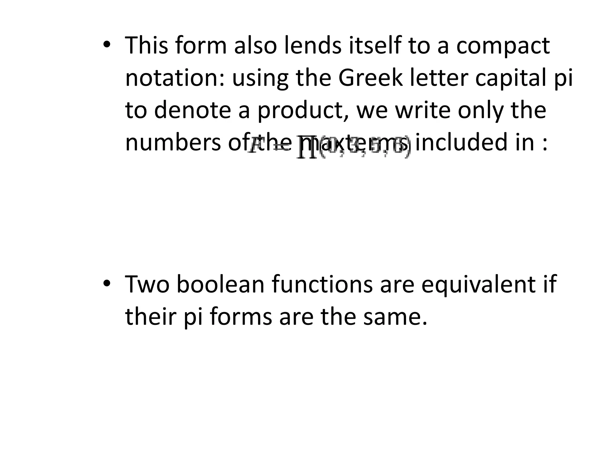 • This form also lends itself to a compact
notation: using the Greek letter capital pi
to denote a product, we write only the
numbers of the maxterms included in :
• Two boolean functions are equivalent if
their pi forms are the same.