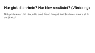 Hur gick ditt arbete? Hur blev resultatet? (Värdering)
Det gick bra men det blev ju lite svårt ibland den gick itu ibland men annars så är
det jättekul.
 