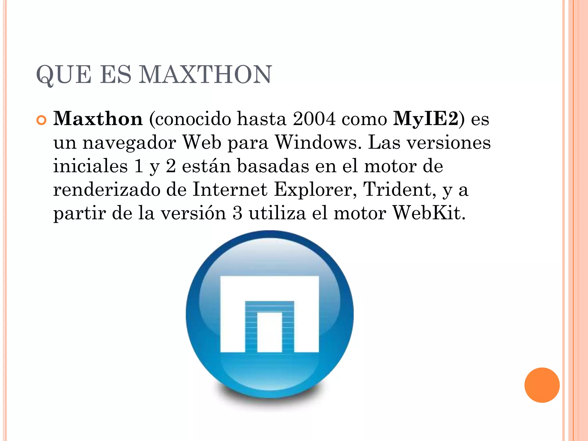 QUE ES MAXTHON
   Maxthon (conocido hasta 2004 como MyIE2) es
    un navegador Web para Windows. Las versiones
    iniciales 1 y 2 están basadas en el motor de
    renderizado de Internet Explorer, Trident, y a
    partir de la versión 3 utiliza el motor WebKit.
 