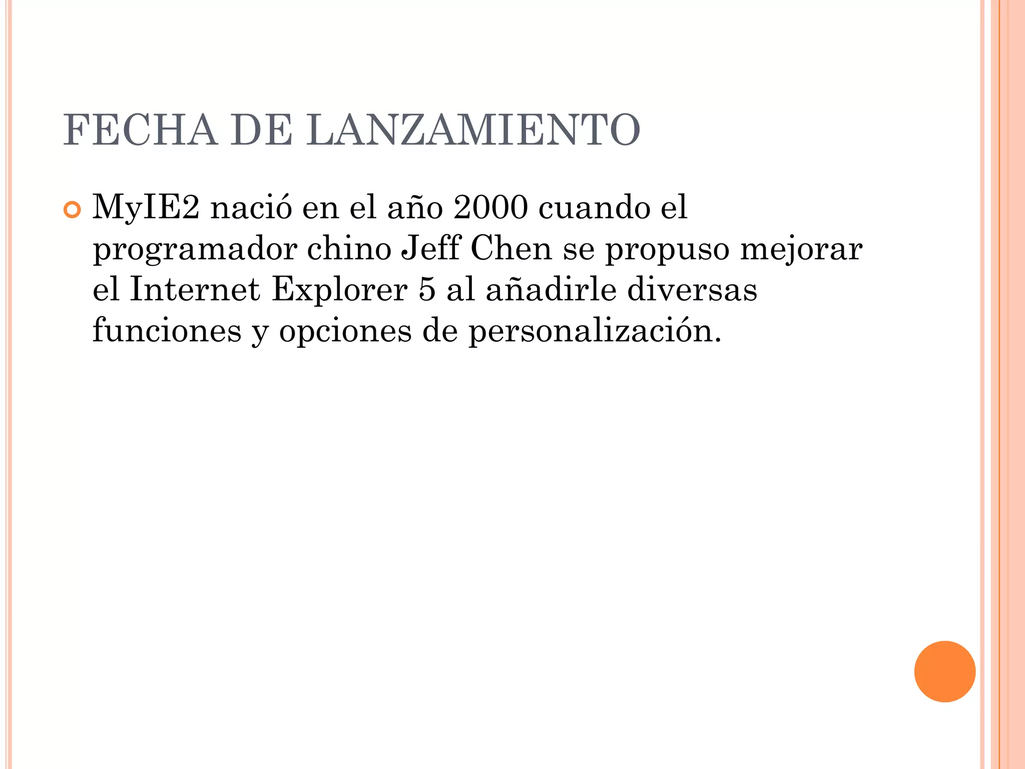 FECHA DE LANZAMIENTO
   MyIE2 nació en el año 2000 cuando el
    programador chino Jeff Chen se propuso mejorar
    el Internet Explorer 5 al añadirle diversas
    funciones y opciones de personalización.
 