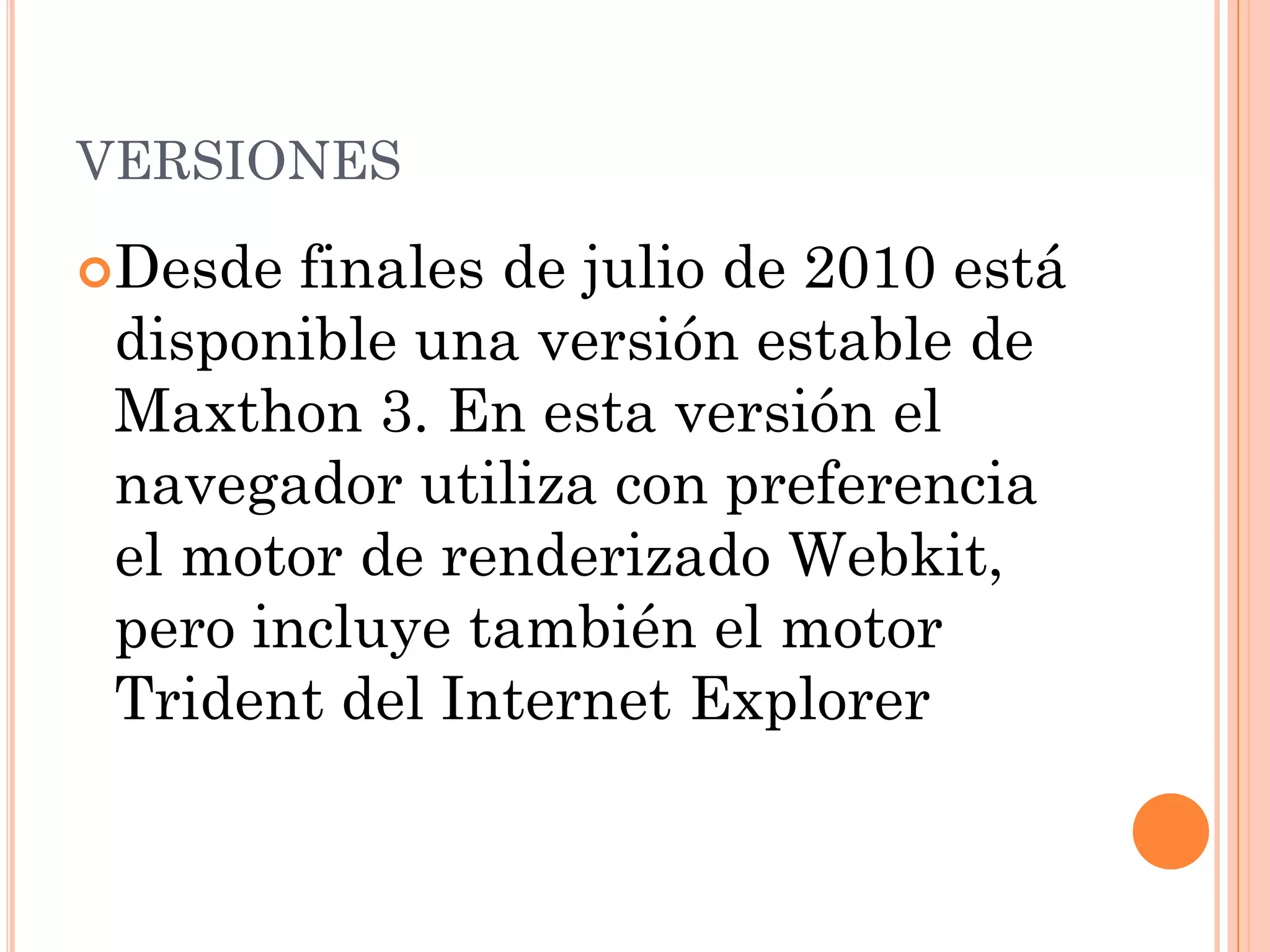VERSIONES

Desde  finales de julio de 2010 está
 disponible una versión estable de
 Maxthon 3. En esta versión el
 navegador utiliza con preferencia
 el motor de renderizado Webkit,
 pero incluye también el motor
 Trident del Internet Explorer
 