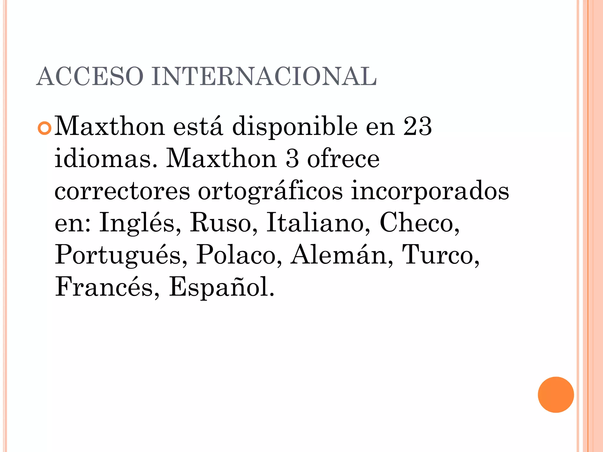 ACCESO INTERNACIONAL
 Maxthon  está disponible en 23
 idiomas. Maxthon 3 ofrece
 correctores ortográficos incorporados
 en: Inglés, Ruso, Italiano, Checo,
 Portugués, Polaco, Alemán, Turco,
 Francés, Español.
 