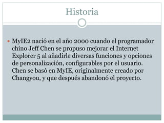 Historia
 MyIE2 nació en el año 2000 cuando el programador
chino Jeff Chen se propuso mejorar el Internet
Explorer 5 al añadirle diversas funciones y opciones
de personalización, configurables por el usuario.
Chen se basó en MyIE, originalmente creado por
Changyou, y que después abandonó el proyecto.
 