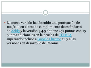 La nueva versión ha obtenido una puntuación de
100/100 en el test de cumplimiento de estándares
de Acid3 y la versión 3.4.5 obtiene 457 puntos con 15
puntos adicionales en la prueba de HTML5,
superando incluso a Google Chrome 24 y a las
versiones en desarrollo de Chrome.
 