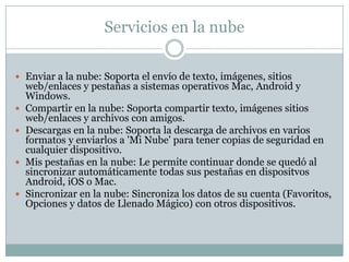 Servicios en la nube
 Enviar a la nube: Soporta el envío de texto, imágenes, sitios
web/enlaces y pestañas a sistemas operativos Mac, Android y
Windows.
 Compartir en la nube: Soporta compartir texto, imágenes sitios
web/enlaces y archivos con amigos.
 Descargas en la nube: Soporta la descarga de archivos en varios
formatos y enviarlos a 'Mi Nube' para tener copias de seguridad en
cualquier dispositivo.
 Mis pestañas en la nube: Le permite continuar donde se quedó al
sincronizar automáticamente todas sus pestañas en dispositvos
Android, iOS o Mac.
 Sincronizar en la nube: Sincroniza los datos de su cuenta (Favoritos,
Opciones y datos de Llenado Mágico) con otros dispositivos.
 