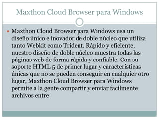 Maxthon Cloud Browser para Windows
 Maxthon Cloud Browser para Windows usa un
diseño único e inovador de doble núcleo que utiliza
tanto Webkit como Trident. Rápido y eficiente,
nuestro diseño de doble núcleo muestra todas las
páginas web de forma rápida y confiable. Con su
soporte HTML 5 de primer lugar y características
únicas que no se pueden conseguir en cualquier otro
lugar, Maxthon Cloud Browser para Windows
permite a la gente compartir y enviar facilmente
archivos entre
 