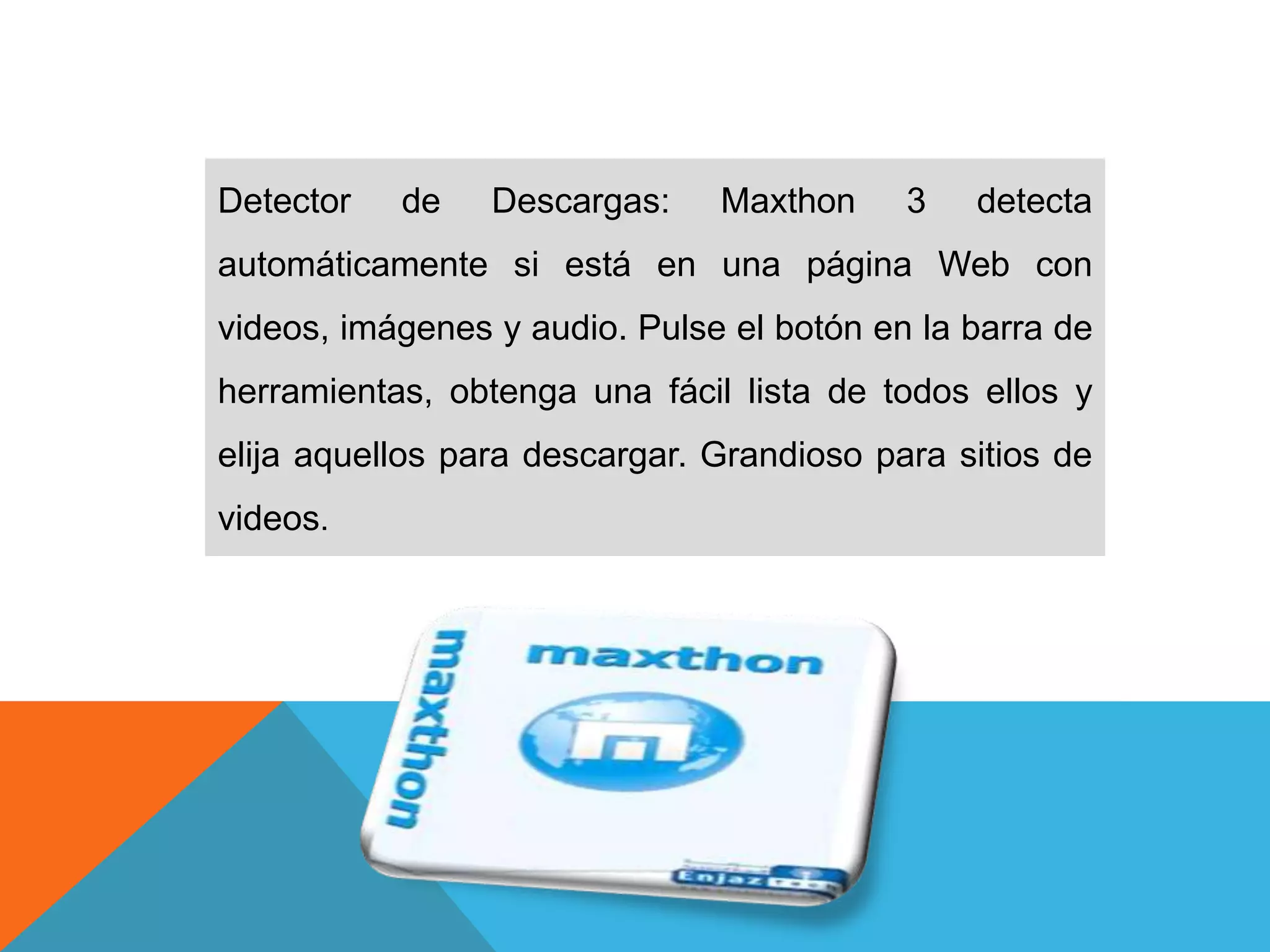 Detector de Descargas: Maxthon 3 detecta
automáticamente si está en una página Web con
videos, imágenes y audio. Pulse el botón en la barra de
herramientas, obtenga una fácil lista de todos ellos y
elija aquellos para descargar. Grandioso para sitios de
videos.
 