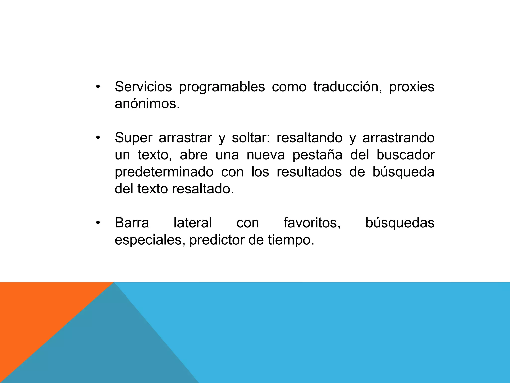 • Servicios programables como traducción, proxies
anónimos.
• Super arrastrar y soltar: resaltando y arrastrando
un texto, abre una nueva pestaña del buscador
predeterminado con los resultados de búsqueda
del texto resaltado.
• Barra lateral con favoritos, búsquedas
especiales, predictor de tiempo.
 