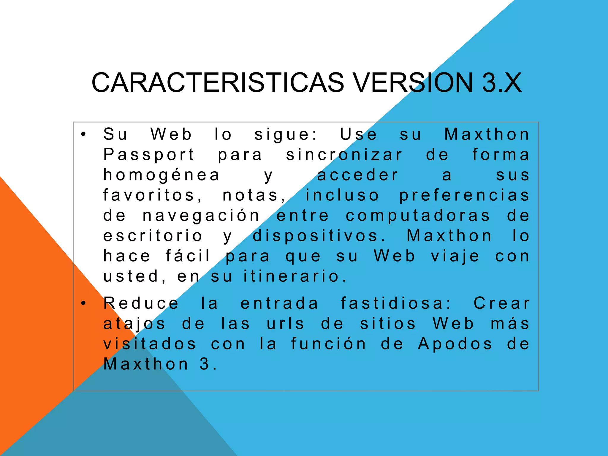 CARACTERISTICAS VERSION 3.X
• S u W e b l o s i g u e : U s e s u M a x t h o n
P a s s p o r t p a r a s i n c r o n i z a r d e f o r m a
h o m o g é n e a y a c c e d e r a s u s
f a v o r i t o s , n o t a s , i n c l u s o p r e f e r e n c i a s
d e n a v e g a c i ó n e n t r e c o m p u t a d o r a s d e
e s c r i t o r i o y d i s p o s i t i v o s . M a x t h o n l o
h a c e f á c i l p a r a q u e s u W e b v i a j e c o n
u s t e d , e n s u i t i n e r a r i o .
• R e d u c e l a e n t r a d a f a s t i d i o s a : C r e a r
a t a j o s d e l a s u r l s d e s i t i o s W e b m á s
v i s i t a d o s c o n l a f u n c i ó n d e A p o d o s d e
M a x t h o n 3 .
 