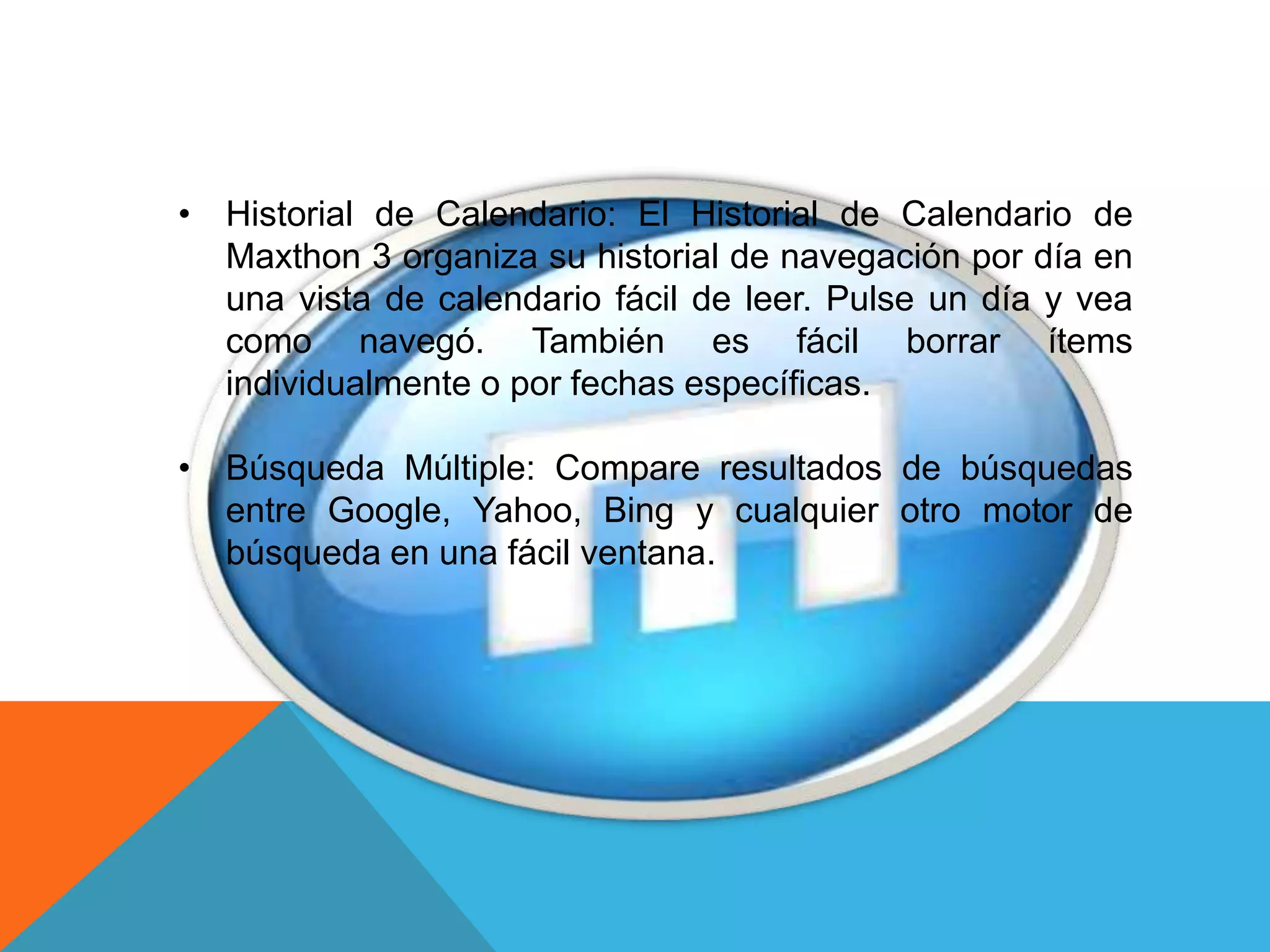 • Historial de Calendario: El Historial de Calendario de
Maxthon 3 organiza su historial de navegación por día en
una vista de calendario fácil de leer. Pulse un día y vea
como navegó. También es fácil borrar ítems
individualmente o por fechas específicas.
• Búsqueda Múltiple: Compare resultados de búsquedas
entre Google, Yahoo, Bing y cualquier otro motor de
búsqueda en una fácil ventana.
 