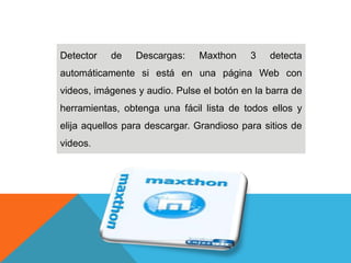 Detector de Descargas: Maxthon 3 detecta
automáticamente si está en una página Web con
videos, imágenes y audio. Pulse el botón en la barra de
herramientas, obtenga una fácil lista de todos ellos y
elija aquellos para descargar. Grandioso para sitios de
videos.
 