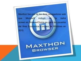 Maxthon fue uno de los doce navegadores web
que Microsoft incluyó en la ballot
screen en BrowserChoice.eu para los usuarios
del Área Económica Europea de Windows en
2010.
 